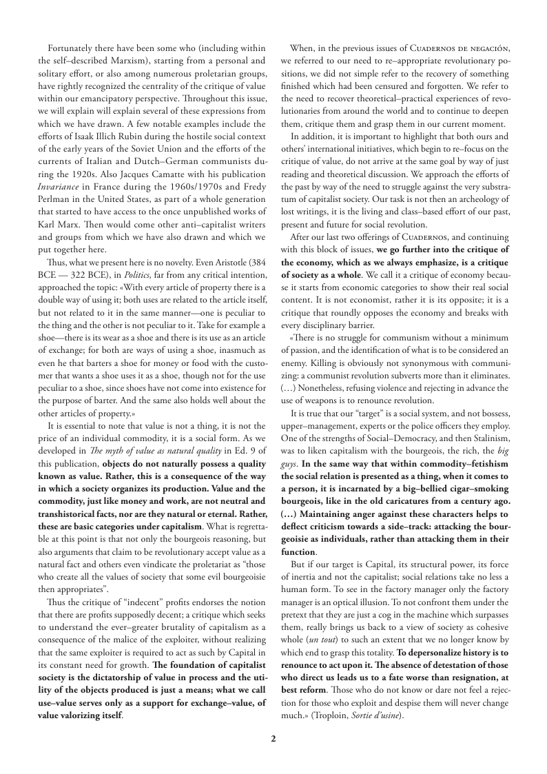 Fortunately there have been some who (including within the self-described Marxism), starting from a personal and solitary effort, or also among numerous proletarian groups, have rightly recognized the centralty of the critique of value within our emanciparory perspective. Throughout this ssue, we will explain will explain several of these expressions from which we have drawn. A few notable examples include the efforcs of Isaak llich Rubin during the hostile social context of the early years of the Soviet Union and the efforts of the curtents of Italian and Dutch-German communists du-  ring the 19205 Also Jacques Camatte with his publication Invariance in France during the 1960s/1970s and Fredy Perlman in the United States, as part of a whole generation that started 1o have access to the once unpublished works of Karl Mars. Then would come other anti-capitalist writers and groups from which we have also drawn and which we put together here.  Thus, what we present here s no novelry:. Even Aristorle (384 BCE — 322 BCE), in Politcs, fa from any critical intention, approached the topic: «With every article of property there isa double way of using it; both uses are related to the arcicle tself, but no related 1o it in the same manner—one s peculiar o the thing and the other s not peculiar to it. Take for example a shoe—there s of exchange; for both are ways of using a shoe, inasmuch as even he that barters a shoe for money or food with the custo- mer that wanis a shoe uses it as a shoe, though not for the use peculiar t0.ashoe, since shoes have not come into existence for the purpose of barter. And the same also holds well sbout the other articles of property»  It essential to note that value is not a thing, price of an individual commodity, it i a social form. As we developed in The myth of value as natural qualiy in Ed. 9 of this publication, objects do not naturally possess a quality known as value. Rather, this is a consequence of the way in which a society organizes its production. Value and the commodity, just like money and work, are not neutral and transhistorical facts, nor are they natural or eternal. Rather, these are basic categories under capitalism. What s regretta- ble at this point i that not only the bourgeois reasoning, but also arguments that claim to be revolutionary accept value as a natural fact and others even vindicate the prolecaria as “those who create all the values of society that some evil bourgeoisie then appropriates”  Thus the critique of “indecent” profits endorses the notion that there are profics supposedly decent; a critique which secks t0 understand the ever-greater brutality of capiralism as 2 consequence of the malice of the exploiter, without realizing that the same exploiter is required to act as such by Capitalin its constant need for growth. The foundation of capitalist society is the dictatorship of value in process and the uti- ity of the objects produced s just a means; what we call use-value serves only s a support for exchange-value, of value valorizing itsclf.  s wear as a shoe and there s its use as an article  s not the  When, in the previous issues of CUADERNOS DE NEGACIGN, we referred to our need to re-appropriace revolutionary po- sitions, we did not simple refer to the recovery of something finished which had been censured and forgotten. We refer to the need to recover theoretical-practical experiences of revo- lutionaries from around the world and to continue to deepen them,  In addition, it is important to highlight that both ours and  ique them and grasp chem in our current moment.  others international inicatives, which begin to re-focus on the critique of value, do not arrive at the same goal by way of just reading and theoretical discussion. We approach the efforts of the past by way of the need to struggle against the very substra- tum of capicalist society. Our task is not then an archeology of lost writings, i s the living and class-based effort of our past, present and future for social revolution.  After our last two offerings of CuapErN0s, and continuing with this block of issues, we go further into the eritique of the economy, which as we always emphasize, is a critique of society as a whole. We call it a critique of economy becau- se it starts from economic categories to show their real social conten. It is not economist, rather it is its opposite; it s a critique that roundly opposes the economy and breaks with every disciplinary barrier  “There is no struggle for communism without a minimum of passion, and the identification of what s o be considered an enemy. Killing is obviously not synonymous with communi- zing: a communist revolution subverts more than it eliminates. (...) Nonetheless, refusing violence and rejecing in advance the use of weapons i  Itis rue that our “targer” s a social system, and not bossess, upper-management, experts or the police offcers they employ. One of the strengehs of Social-Democracy; and then Stalinism,  o renounce revolution.  was t0 liken capitalism with the bourgeois, the rich, the big s Tn the same way that within commodity—fetishism the social relation is presented as a thing, when it comes to a person, it s incarnated by a big-bellied cigar-smoking bourgeois, like in the old caricatures from a century ago. (.~.) Maintaining anger against these characters helps to deflect criticism towards a side-track: attacking the bour- geoisie as individuals, rather than attacking them in their function.  But i our arget is Capital, its structural power, its force of inertia and not the capitalis; social relacions take no less a human form. To see in the factory manager only the factory manager is an optical illusion. To not confront them under the pretext that they are just a cog in the machine which surpasses them, really brings us back to a view of society as cohesive whole (un tour) to such an extent that we no longer know by which end to grasp this totality. To depersonalize history is to renounce to act upon it. The absence of detestation of those who direct us leads us to a fate worse than resignation, at best reform. Those who do not know o dare nor feel a rejec- tion for those who exploit and despise them will never change much.» (Troploin, Sorte d usine) 